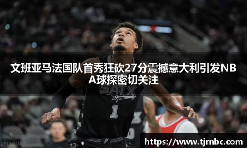 文班亚马法国队首秀狂砍27分震撼意大利引发NBA球探密切关注